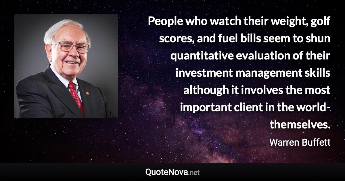 People who watch their weight, golf scores, and fuel bills seem to shun quantitative evaluation of their investment management skills although it involves the most important client in the world-themselves. - Warren Buffett quote