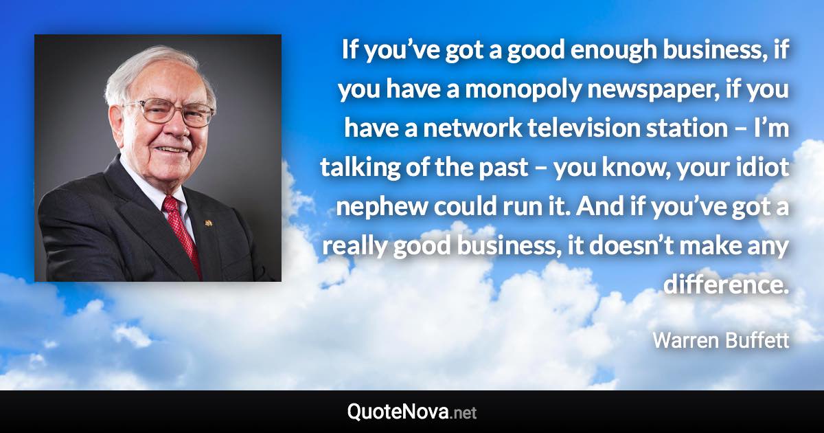 If you’ve got a good enough business, if you have a monopoly newspaper, if you have a network television station – I’m talking of the past – you know, your idiot nephew could run it. And if you’ve got a really good business, it doesn’t make any difference. - Warren Buffett quote