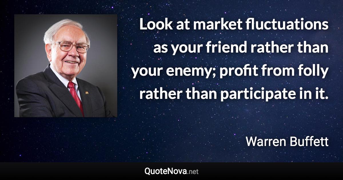 Look at market fluctuations as your friend rather than your enemy; profit from folly rather than participate in it. - Warren Buffett quote