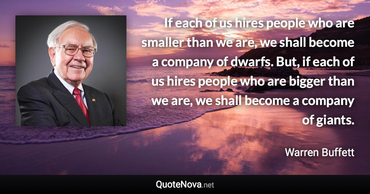 If each of us hires people who are smaller than we are, we shall become a company of dwarfs. But, if each of us hires people who are bigger than we are, we shall become a company of giants. - Warren Buffett quote