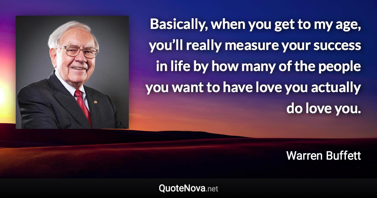 Basically, when you get to my age, you’ll really measure your success in life by how many of the people you want to have love you actually do love you. - Warren Buffett quote