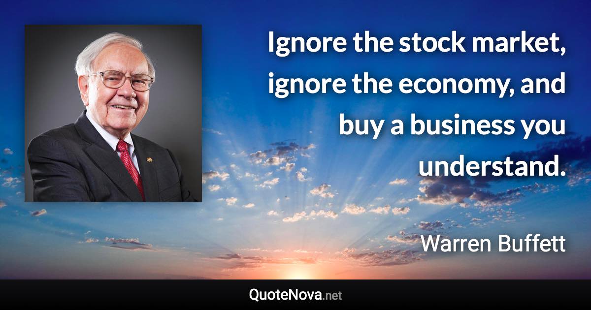 Ignore the stock market, ignore the economy, and buy a business you understand. - Warren Buffett quote