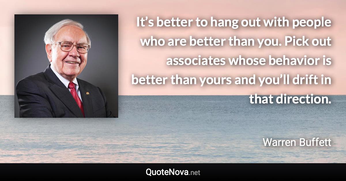 It’s better to hang out with people who are better than you. Pick out associates whose behavior is better than yours and you’ll drift in that direction. - Warren Buffett quote