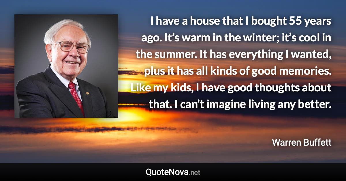 I have a house that I bought 55 years ago. It’s warm in the winter; it’s cool in the summer. It has everything I wanted, plus it has all kinds of good memories. Like my kids, I have good thoughts about that. I can’t imagine living any better. - Warren Buffett quote