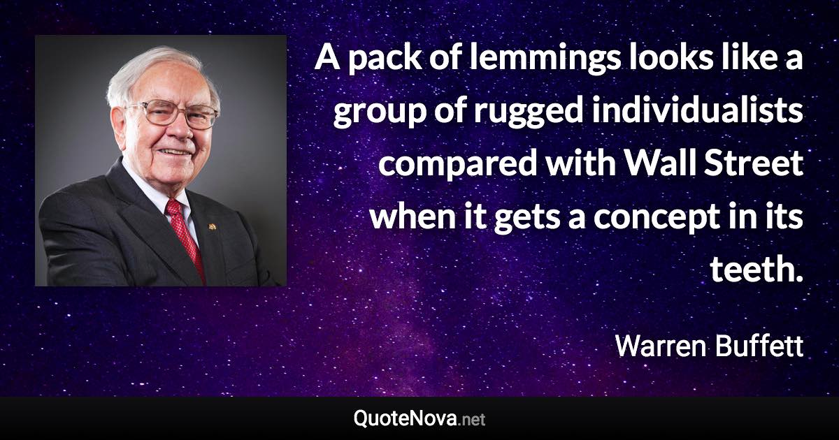 A pack of lemmings looks like a group of rugged individualists compared with Wall Street when it gets a concept in its teeth. - Warren Buffett quote