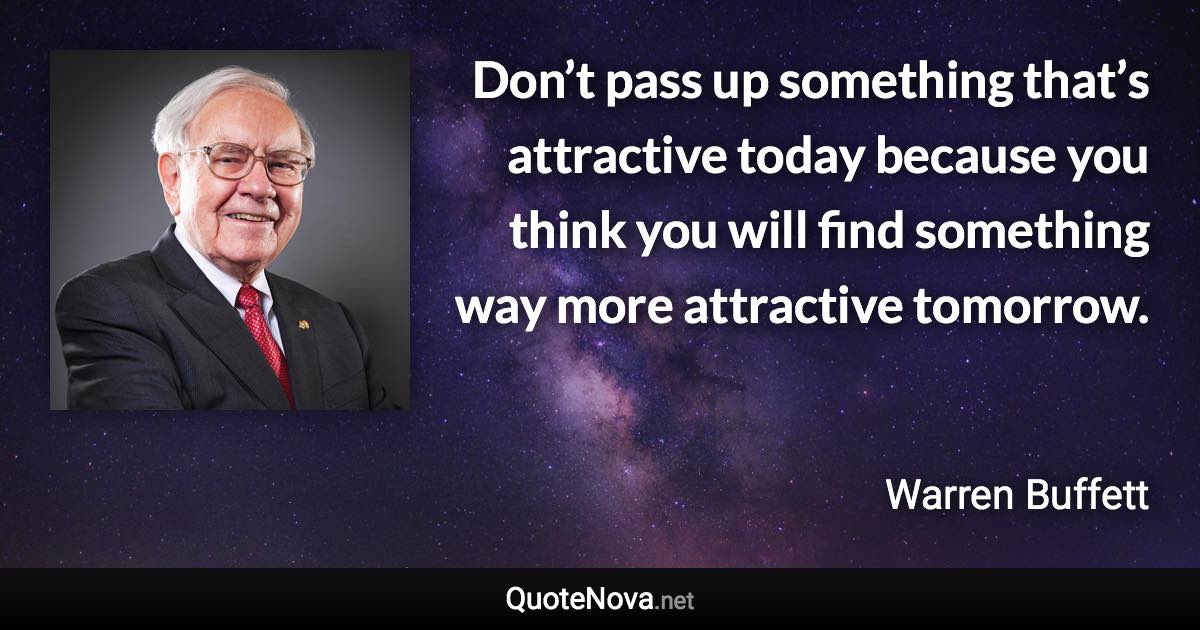 Don’t pass up something that’s attractive today because you think you will find something way more attractive tomorrow. - Warren Buffett quote