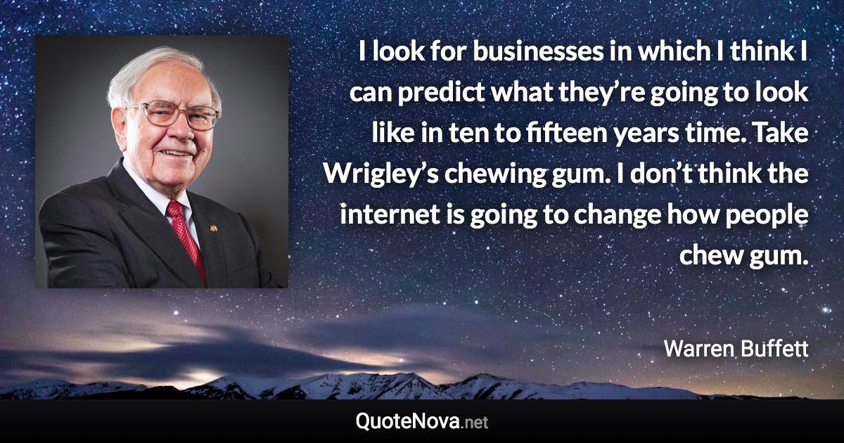 I look for businesses in which I think I can predict what they’re going to look like in ten to fifteen years time. Take Wrigley’s chewing gum. I don’t think the internet is going to change how people chew gum. - Warren Buffett quote