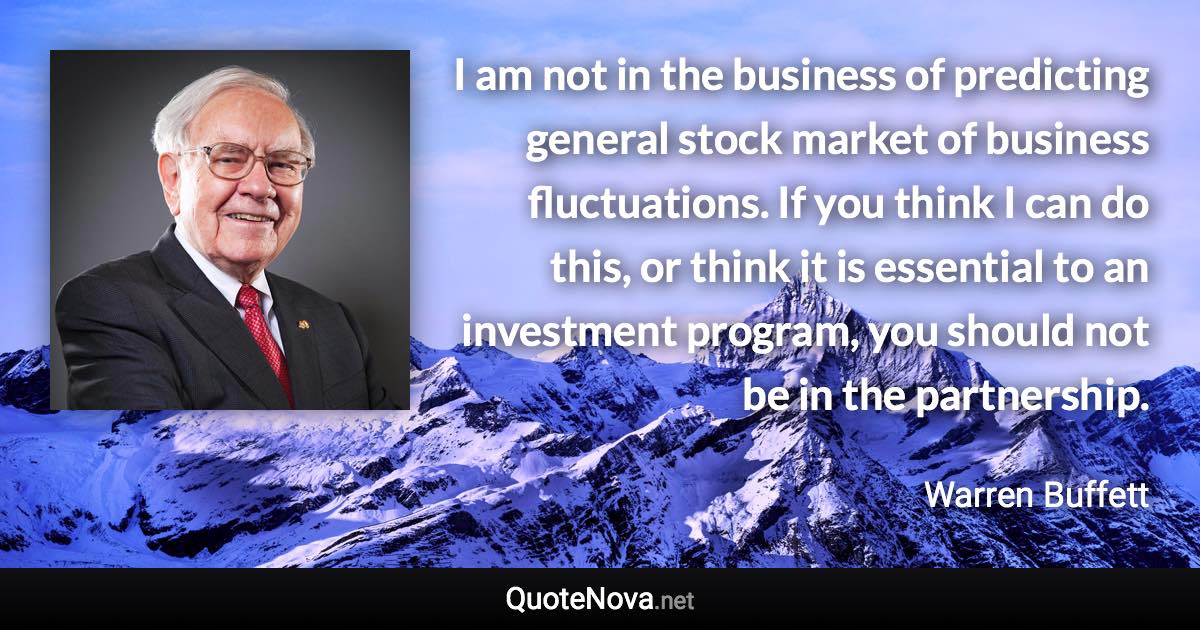 I am not in the business of predicting general stock market of business fluctuations. If you think I can do this, or think it is essential to an investment program, you should not be in the partnership. - Warren Buffett quote