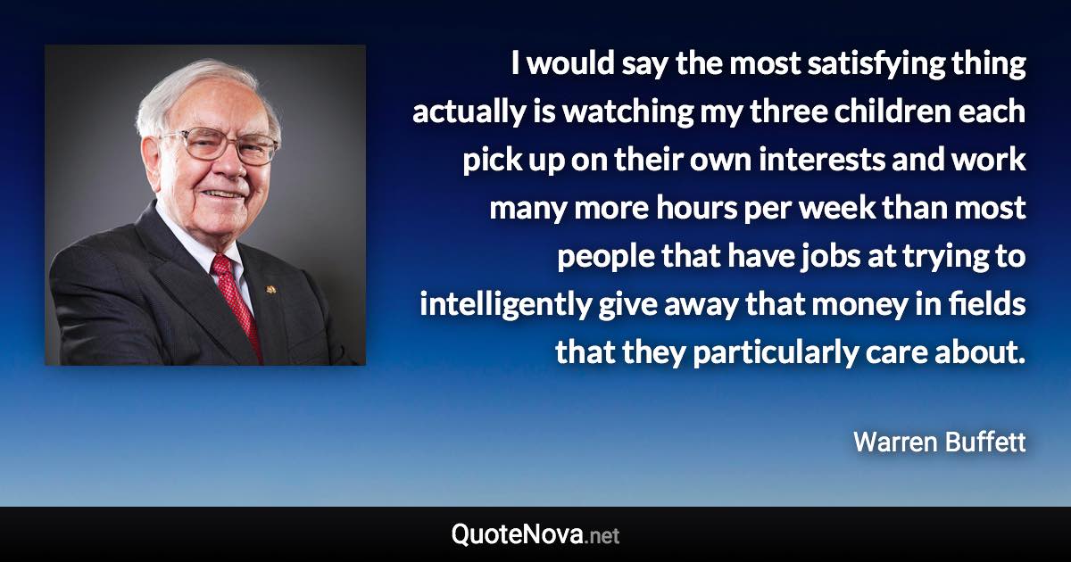 I would say the most satisfying thing actually is watching my three children each pick up on their own interests and work many more hours per week than most people that have jobs at trying to intelligently give away that money in fields that they particularly care about. - Warren Buffett quote