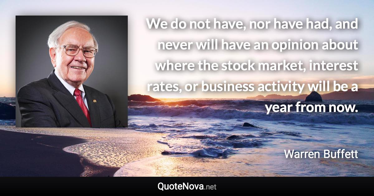 We do not have, nor have had, and never will have an opinion about where the stock market, interest rates, or business activity will be a year from now. - Warren Buffett quote
