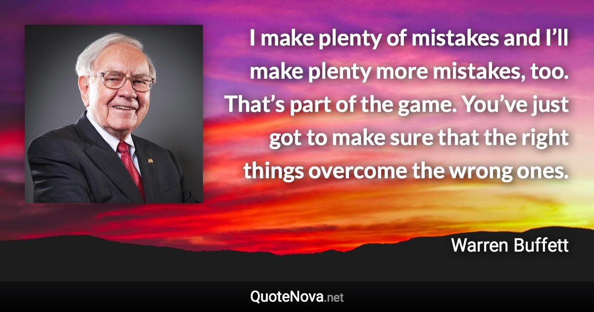 I make plenty of mistakes and I’ll make plenty more mistakes, too. That’s part of the game. You’ve just got to make sure that the right things overcome the wrong ones. - Warren Buffett quote