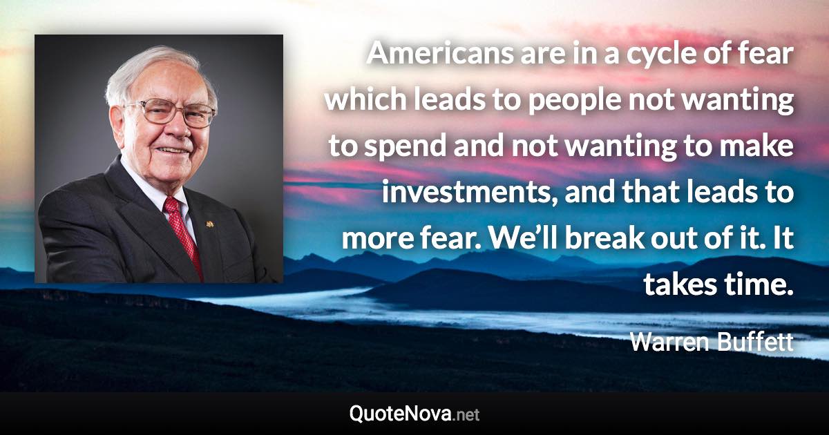 Americans are in a cycle of fear which leads to people not wanting to spend and not wanting to make investments, and that leads to more fear. We’ll break out of it. It takes time. - Warren Buffett quote