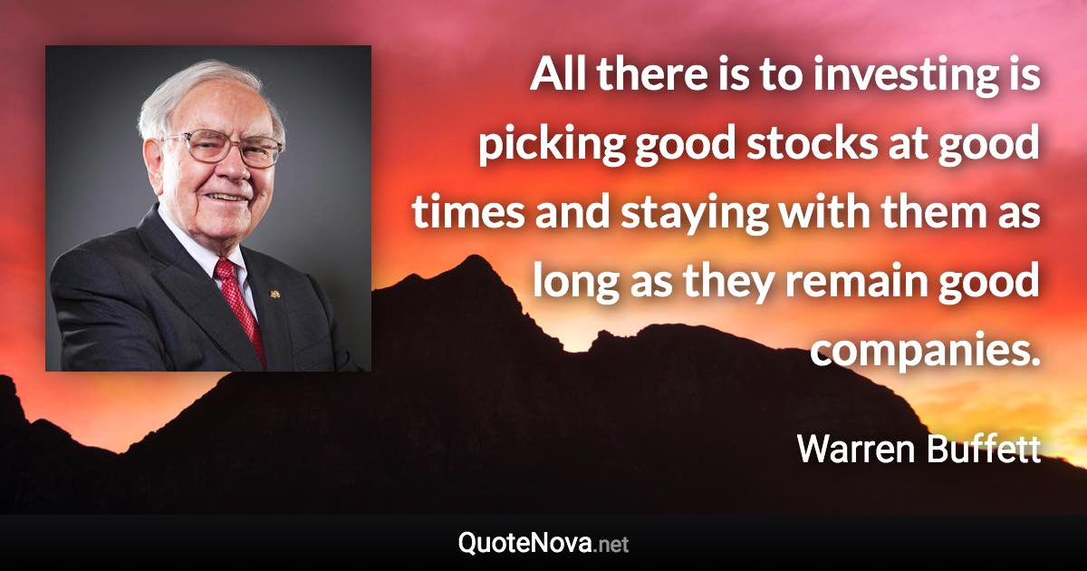All there is to investing is picking good stocks at good times and staying with them as long as they remain good companies. - Warren Buffett quote