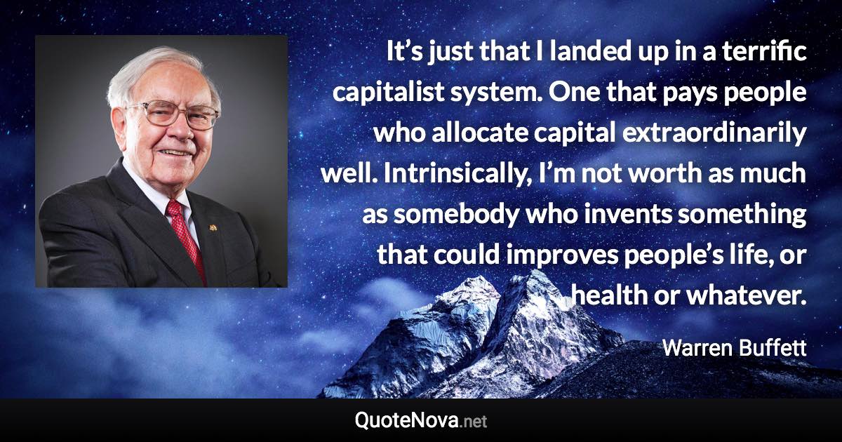 It’s just that I landed up in a terrific capitalist system. One that pays people who allocate capital extraordinarily well. Intrinsically, I’m not worth as much as somebody who invents something that could improves people’s life, or health or whatever. - Warren Buffett quote