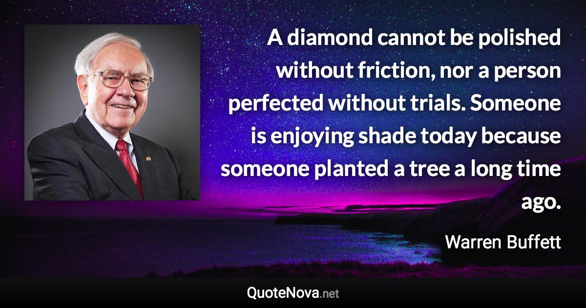 A diamond cannot be polished without friction, nor a person perfected without trials. Someone is enjoying shade today because someone planted a tree a long time ago. - Warren Buffett quote