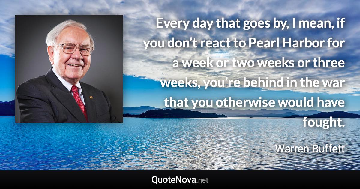 Every day that goes by, I mean, if you don’t react to Pearl Harbor for a week or two weeks or three weeks, you’re behind in the war that you otherwise would have fought. - Warren Buffett quote