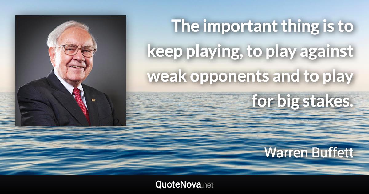 The important thing is to keep playing, to play against weak opponents and to play for big stakes. - Warren Buffett quote