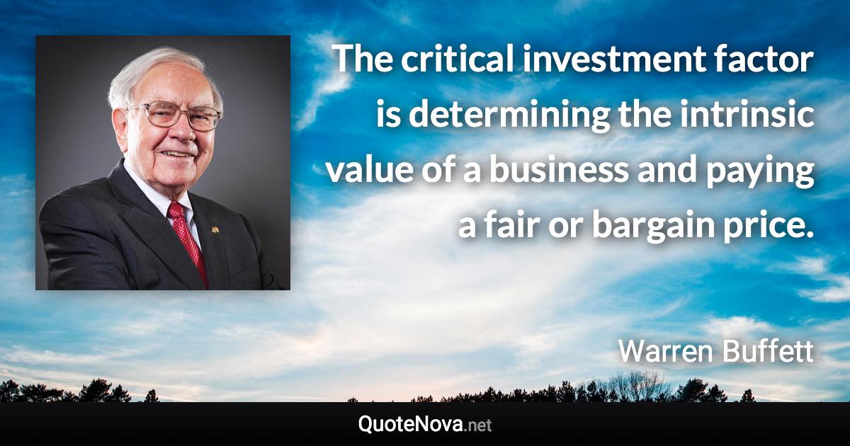 The critical investment factor is determining the intrinsic value of a business and paying a fair or bargain price. - Warren Buffett quote