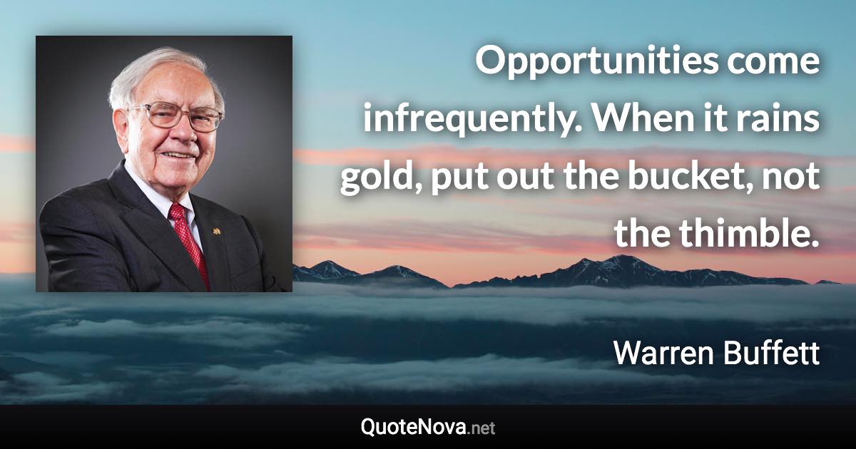 Opportunities come infrequently. When it rains gold, put out the bucket, not the thimble. - Warren Buffett quote