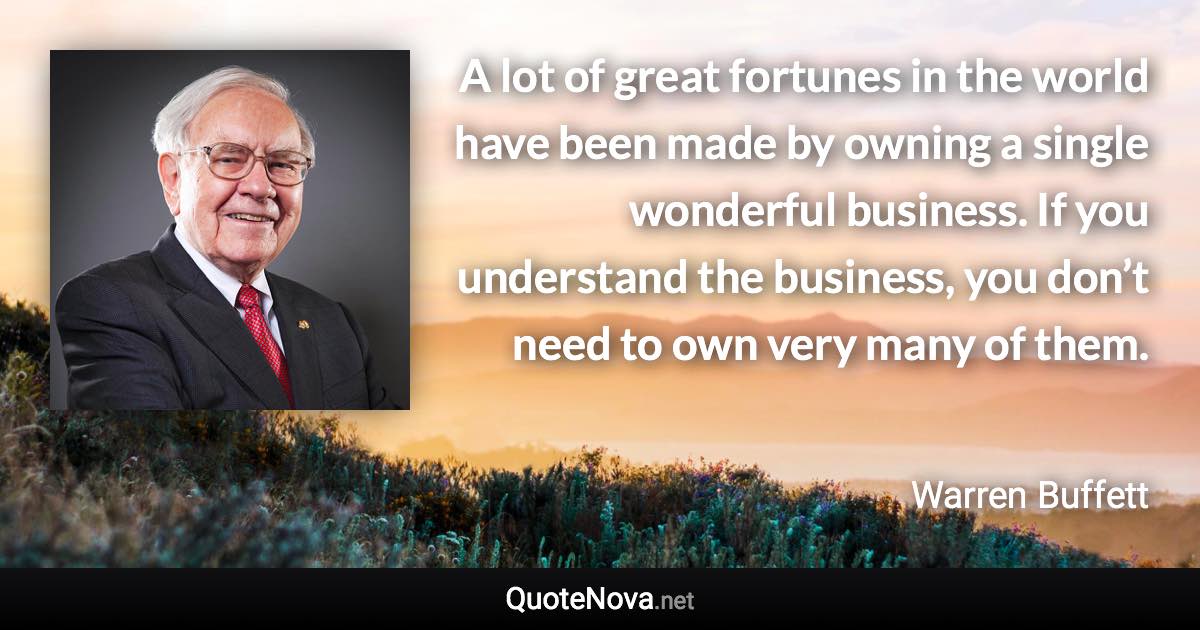 A lot of great fortunes in the world have been made by owning a single wonderful business. If you understand the business, you don’t need to own very many of them. - Warren Buffett quote