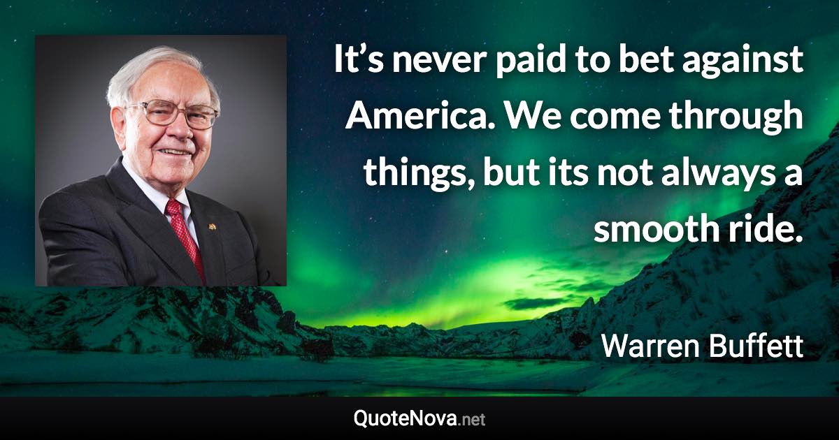 It’s never paid to bet against America. We come through things, but its not always a smooth ride. - Warren Buffett quote