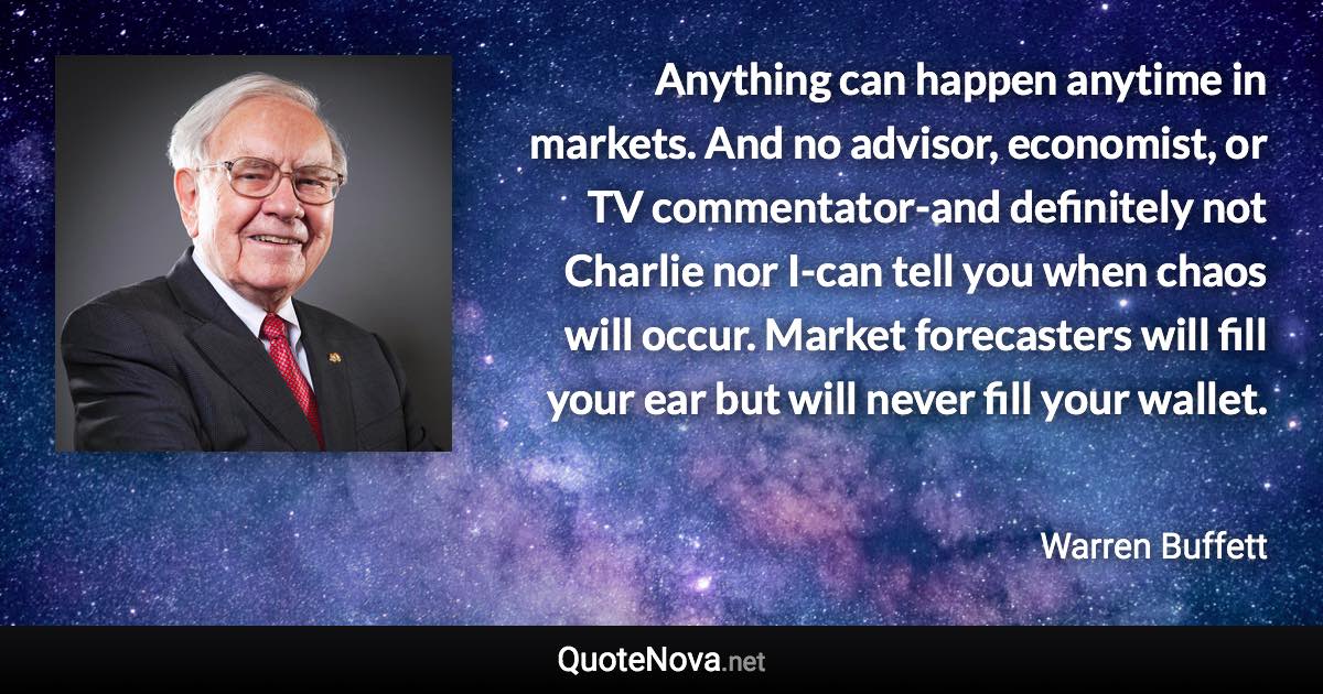 Anything can happen anytime in markets. And no advisor, economist, or TV commentator-and definitely not Charlie nor I-can tell you when chaos will occur. Market forecasters will fill your ear but will never fill your wallet. - Warren Buffett quote