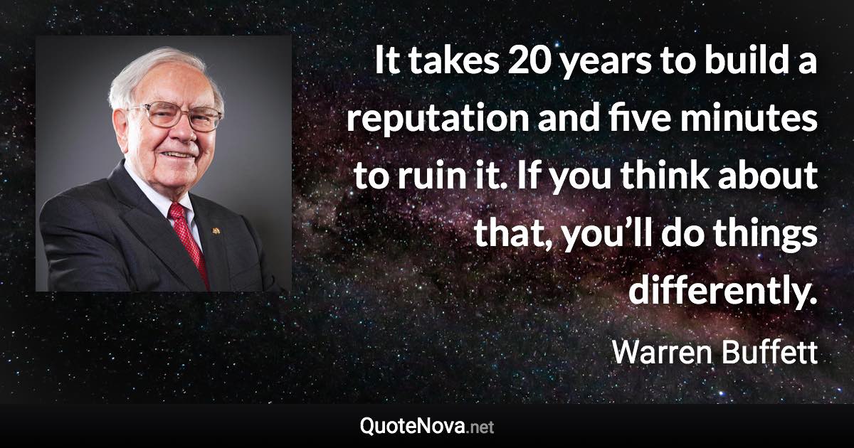 It takes 20 years to build a reputation and five minutes to ruin it. If you think about that, you’ll do things differently. - Warren Buffett quote