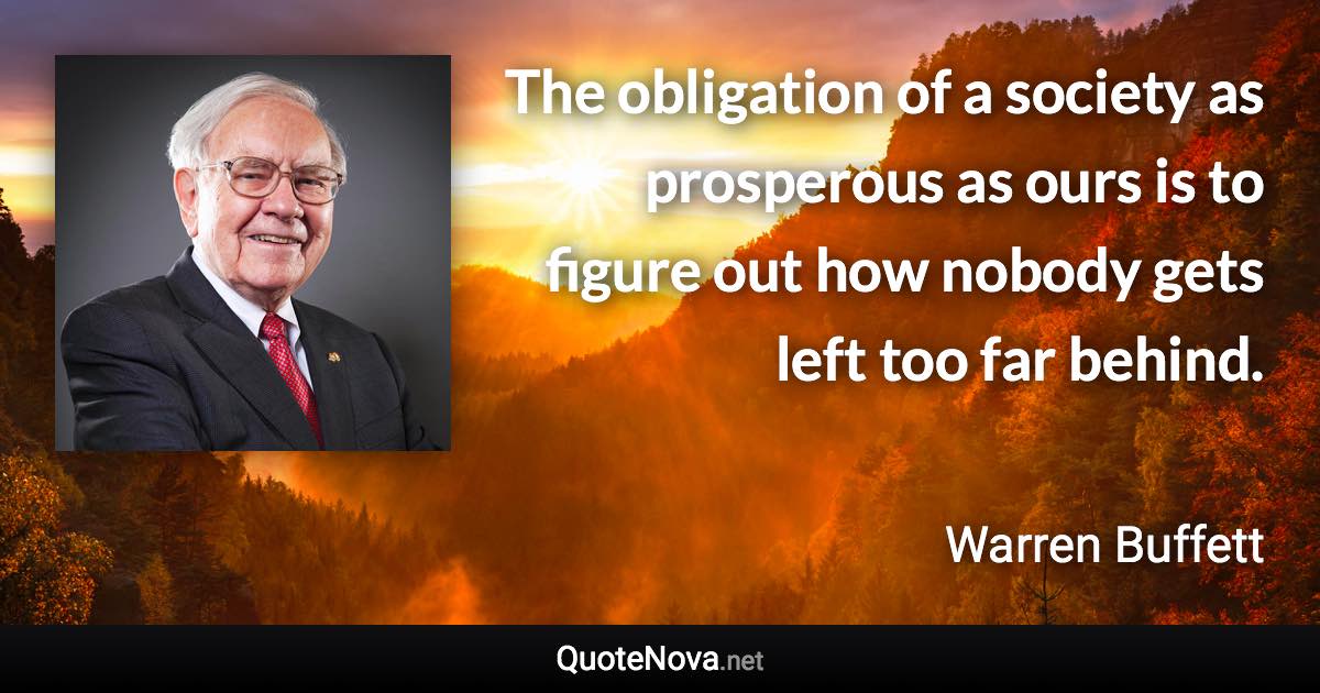 The obligation of a society as prosperous as ours is to figure out how nobody gets left too far behind. - Warren Buffett quote