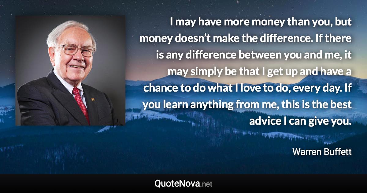 I may have more money than you, but money doesn’t make the difference. If there is any difference between you and me, it may simply be that I get up and have a chance to do what I love to do, every day. If you learn anything from me, this is the best advice I can give you. - Warren Buffett quote