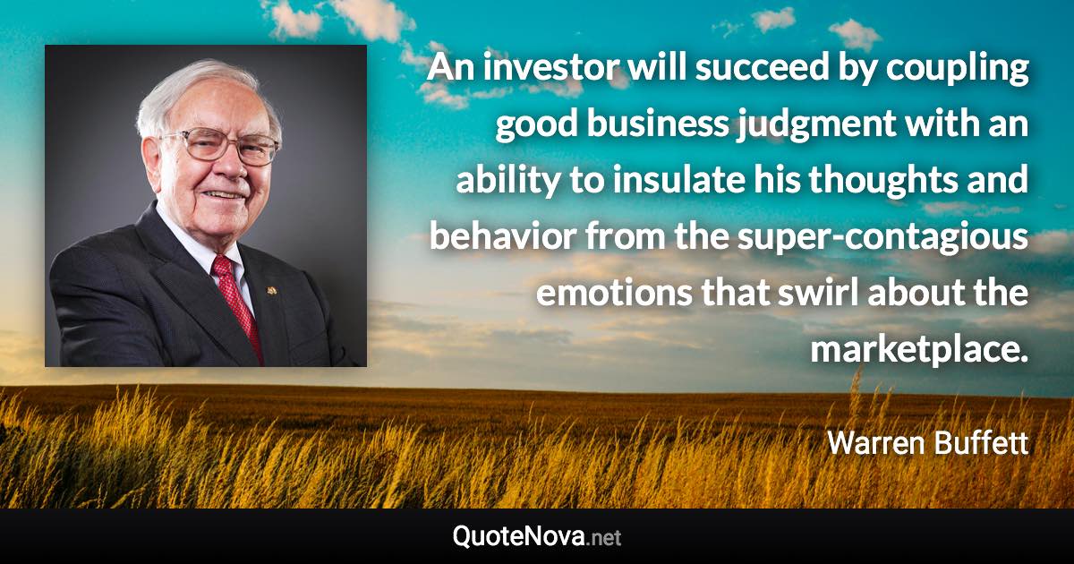 An investor will succeed by coupling good business judgment with an ability to insulate his thoughts and behavior from the super-contagious emotions that swirl about the marketplace. - Warren Buffett quote