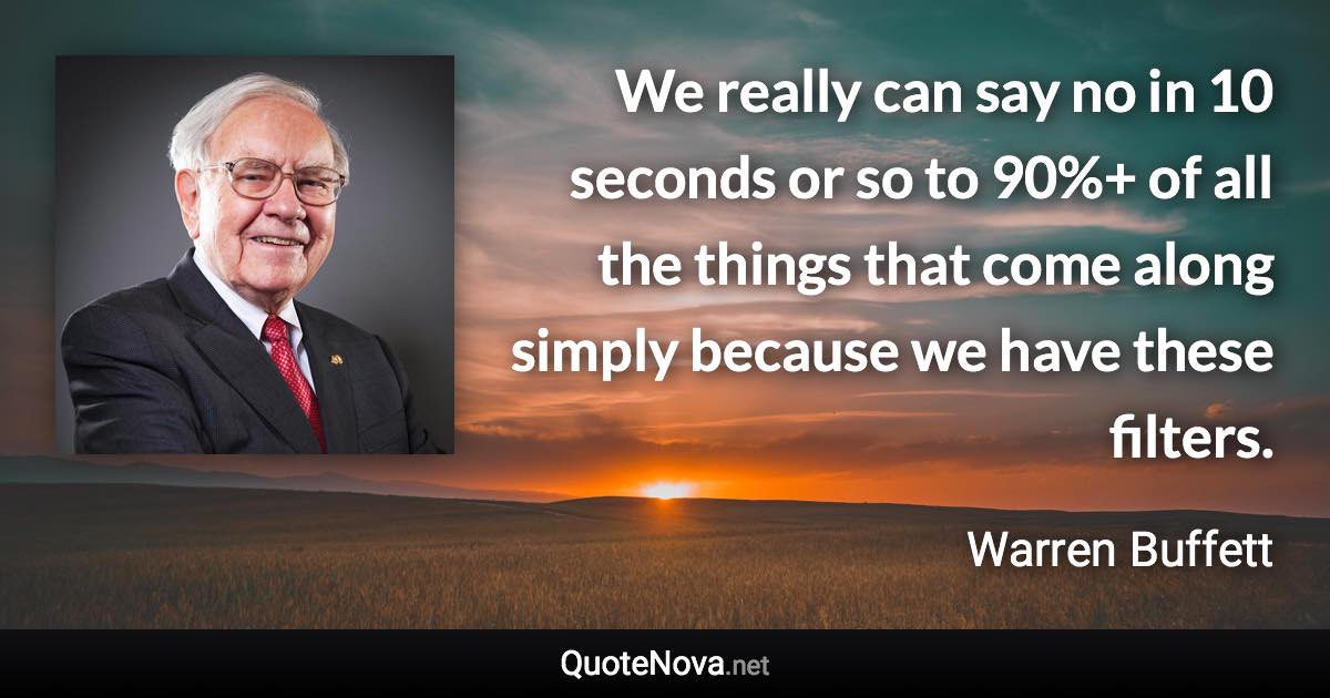 We really can say no in 10 seconds or so to 90%+ of all the things that come along simply because we have these filters. - Warren Buffett quote