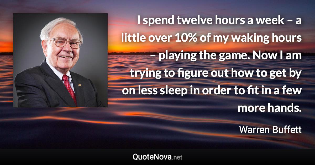 I spend twelve hours a week – a little over 10% of my waking hours – playing the game. Now I am trying to figure out how to get by on less sleep in order to fit in a few more hands. - Warren Buffett quote