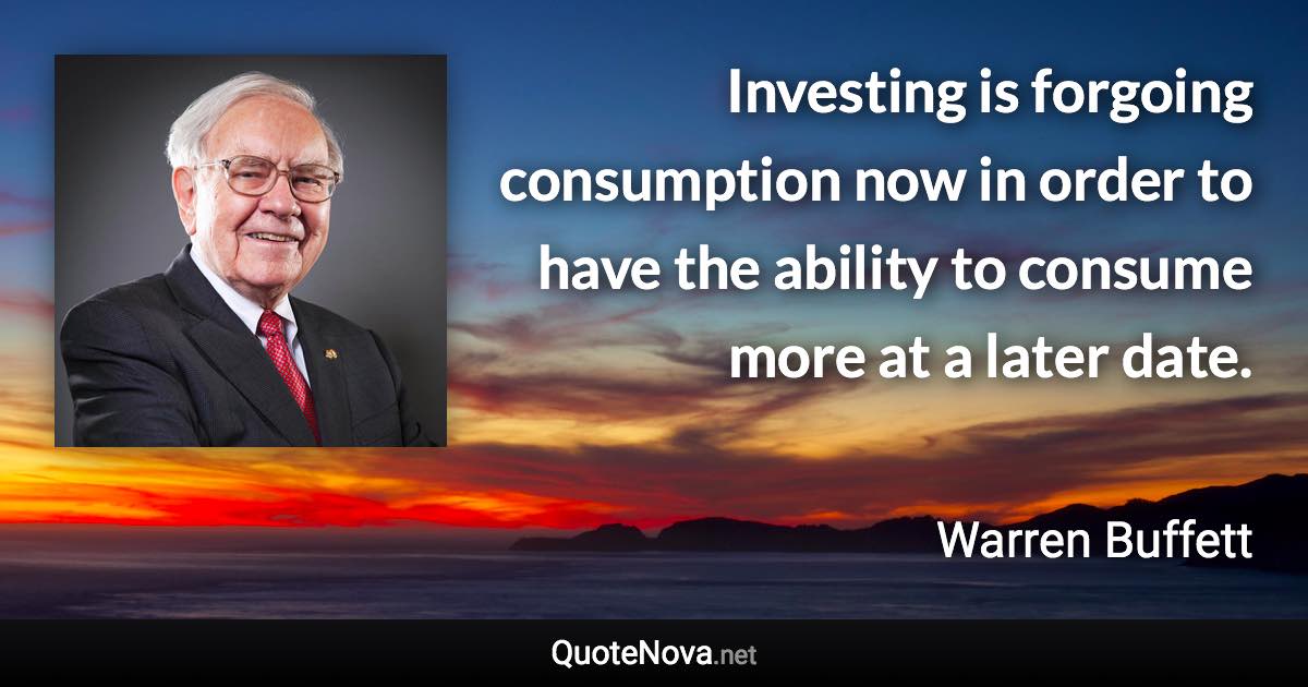 Investing is forgoing consumption now in order to have the ability to consume more at a later date. - Warren Buffett quote