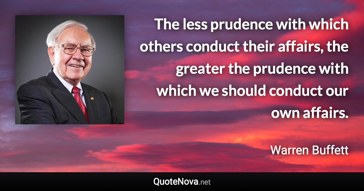 The less prudence with which others conduct their affairs, the greater the prudence with which we should conduct our own affairs. - Warren Buffett quote