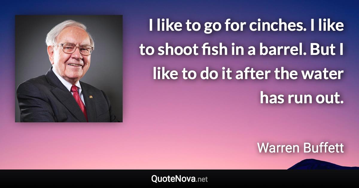 I like to go for cinches. I like to shoot fish in a barrel. But I like to do it after the water has run out. - Warren Buffett quote