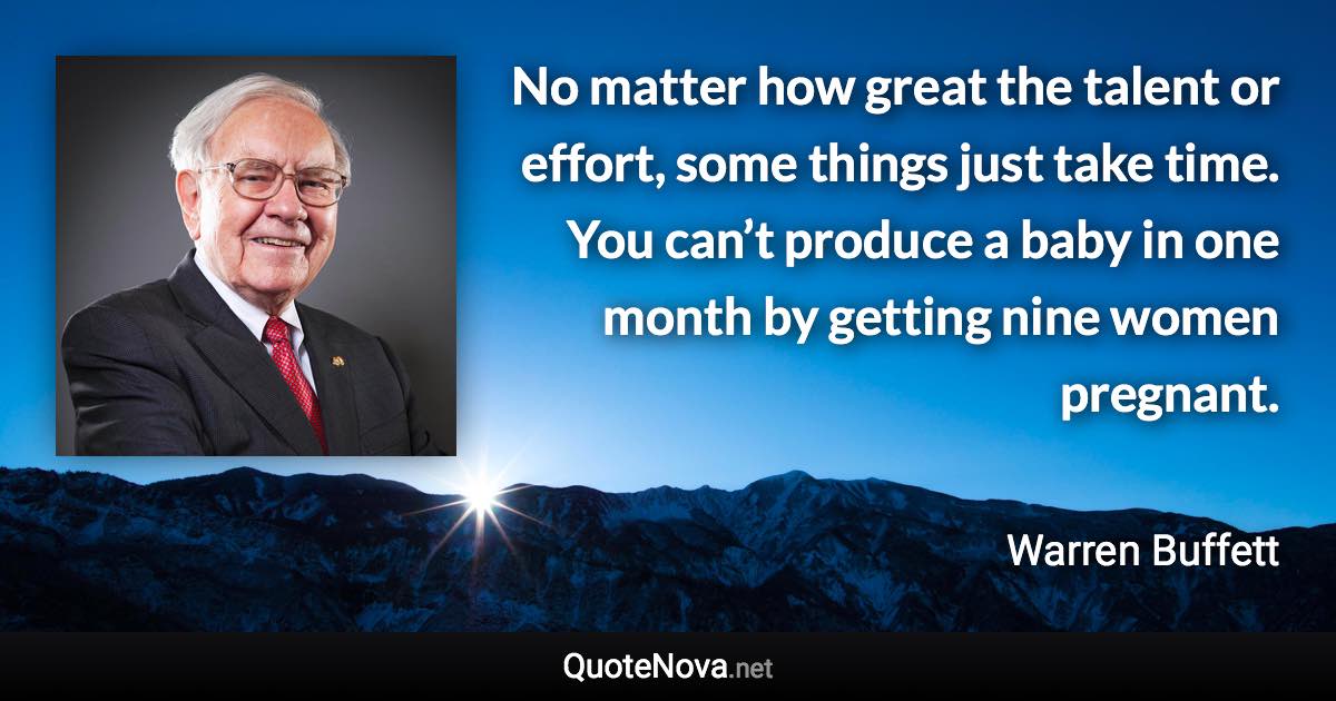 No matter how great the talent or effort, some things just take time. You can’t produce a baby in one month by getting nine women pregnant. - Warren Buffett quote