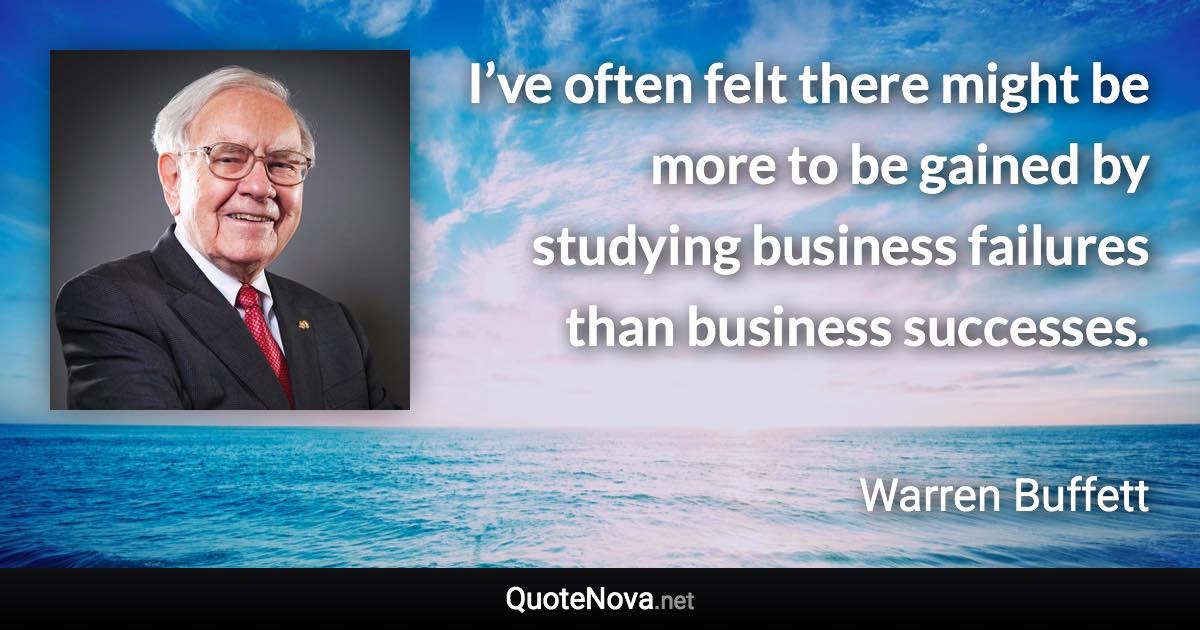 I’ve often felt there might be more to be gained by studying business failures than business successes. - Warren Buffett quote