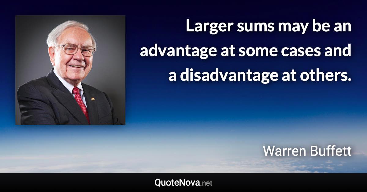 Larger sums may be an advantage at some cases and a disadvantage at others. - Warren Buffett quote