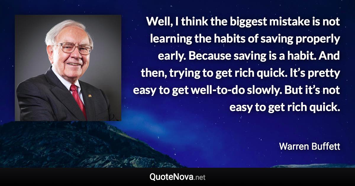 Well, I think the biggest mistake is not learning the habits of saving properly early. Because saving is a habit. And then, trying to get rich quick. It’s pretty easy to get well-to-do slowly. But it’s not easy to get rich quick. - Warren Buffett quote