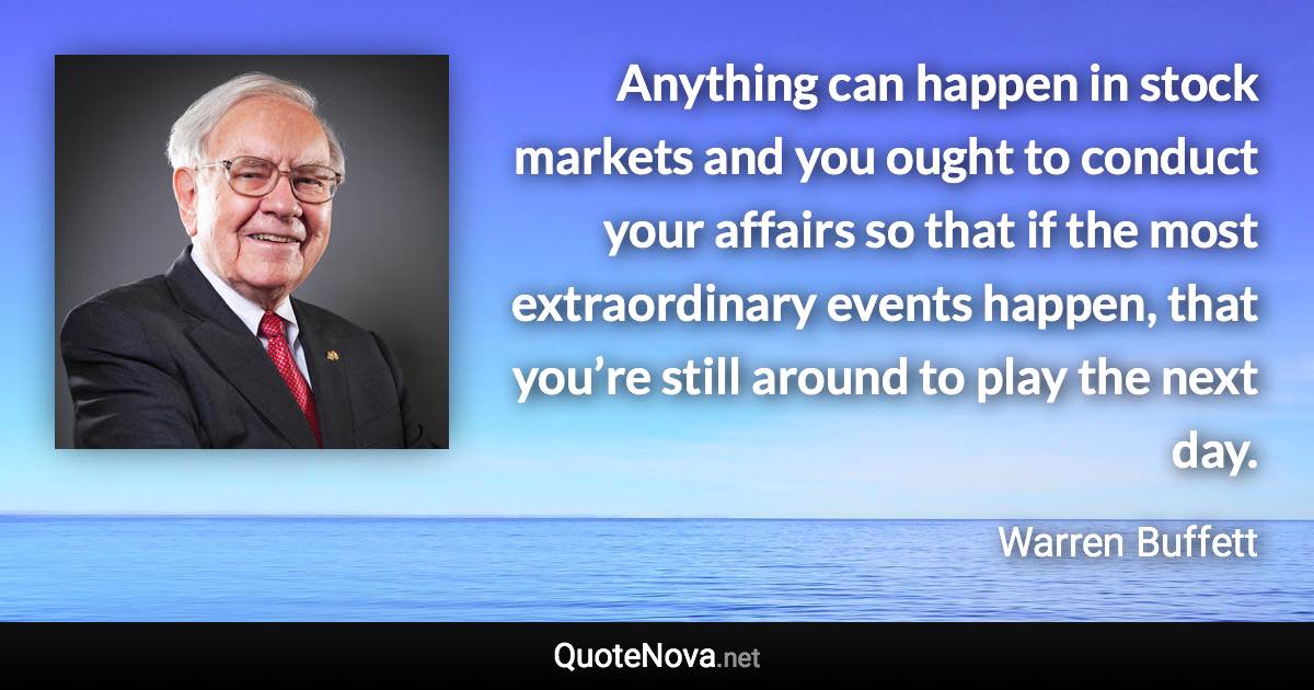 Anything can happen in stock markets and you ought to conduct your affairs so that if the most extraordinary events happen, that you’re still around to play the next day. - Warren Buffett quote