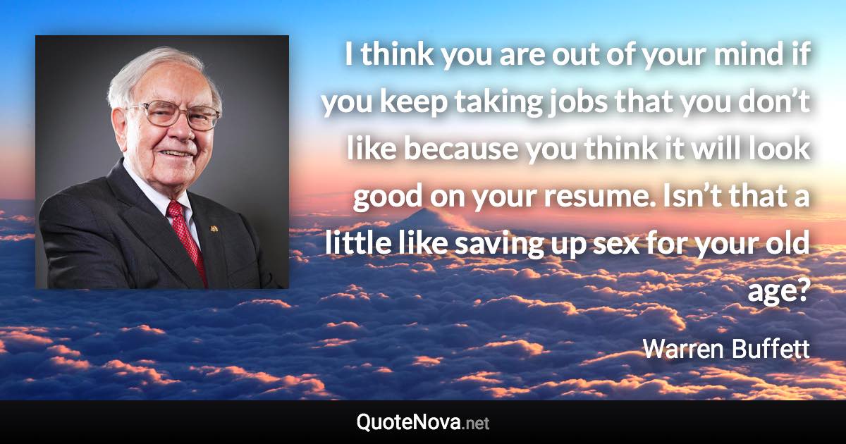 I think you are out of your mind if you keep taking jobs that you don’t like because you think it will look good on your resume. Isn’t that a little like saving up sex for your old age? - Warren Buffett quote