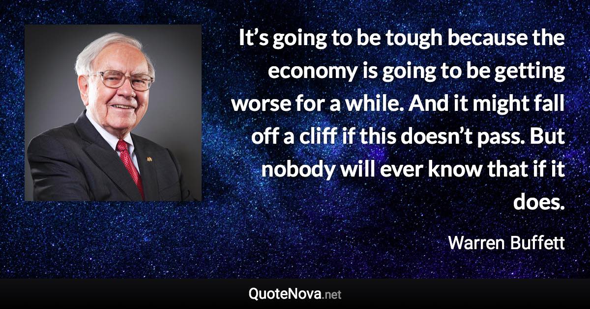 It’s going to be tough because the economy is going to be getting worse for a while. And it might fall off a cliff if this doesn’t pass. But nobody will ever know that if it does. - Warren Buffett quote