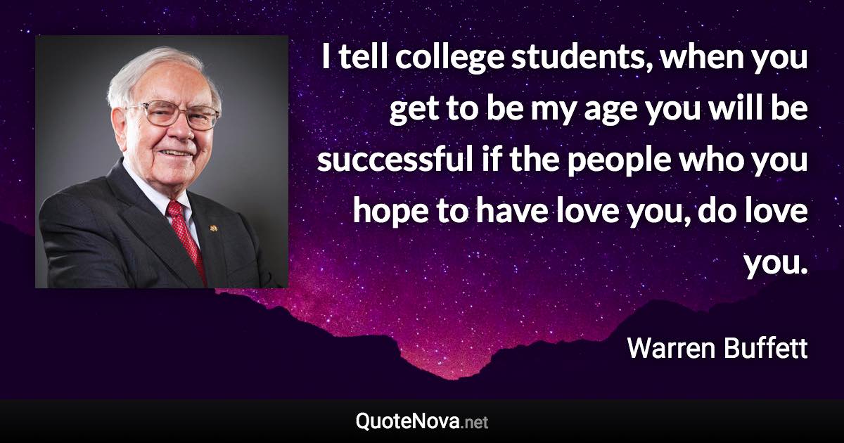 I tell college students, when you get to be my age you will be successful if the people who you hope to have love you, do love you. - Warren Buffett quote