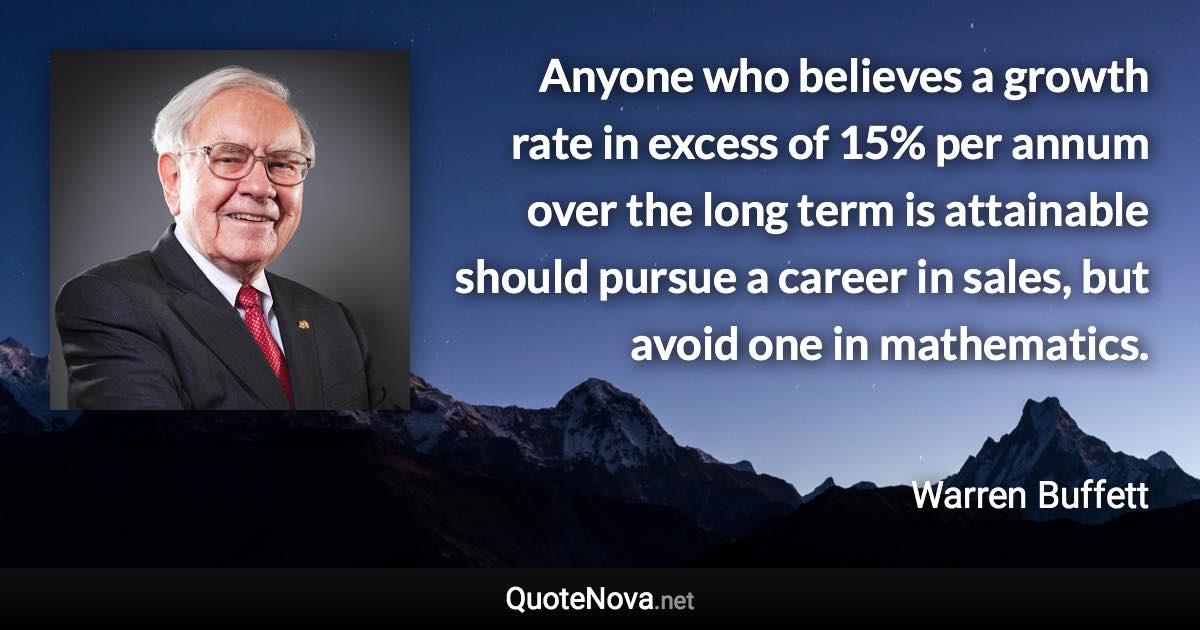 Anyone who believes a growth rate in excess of 15% per annum over the long term is attainable should pursue a career in sales, but avoid one in mathematics. - Warren Buffett quote