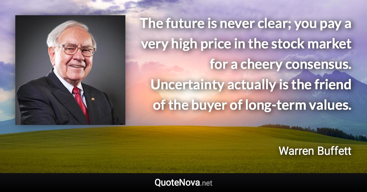 The future is never clear; you pay a very high price in the stock market for a cheery consensus. Uncertainty actually is the friend of the buyer of long-term values. - Warren Buffett quote
