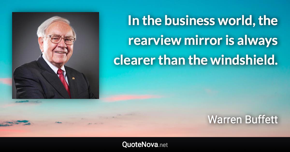 In the business world, the rearview mirror is always clearer than the windshield. - Warren Buffett quote