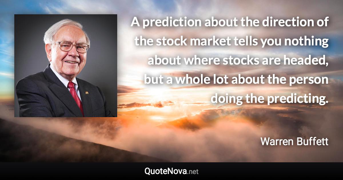 A prediction about the direction of the stock market tells you nothing about where stocks are headed, but a whole lot about the person doing the predicting. - Warren Buffett quote