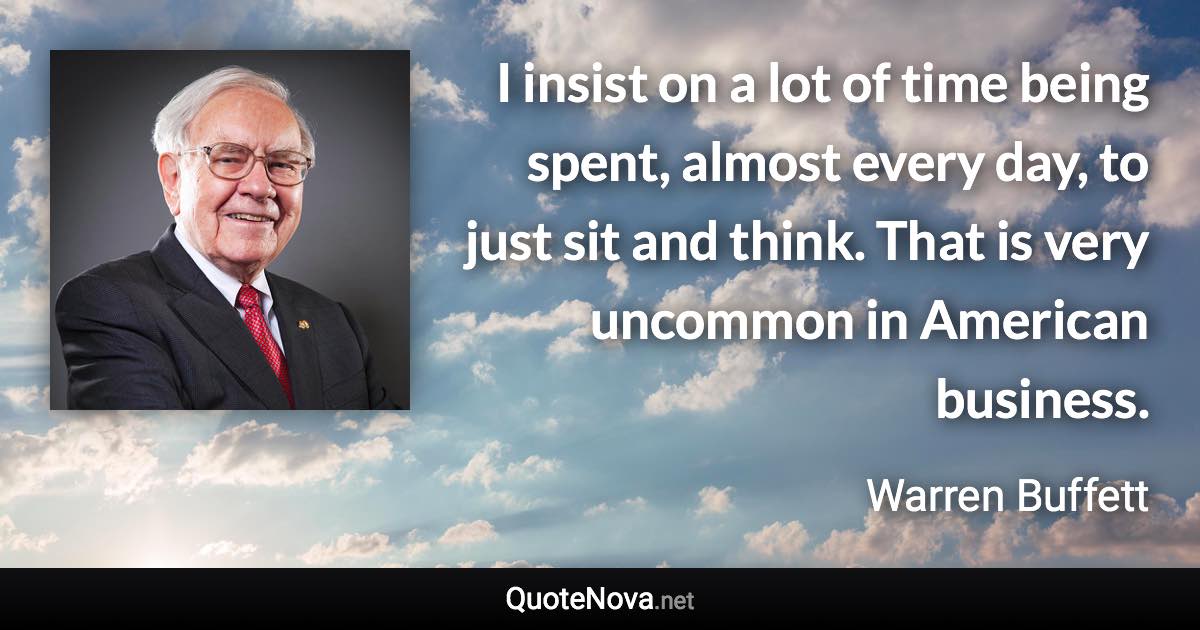 I insist on a lot of time being spent, almost every day, to just sit and think. That is very uncommon in American business. - Warren Buffett quote