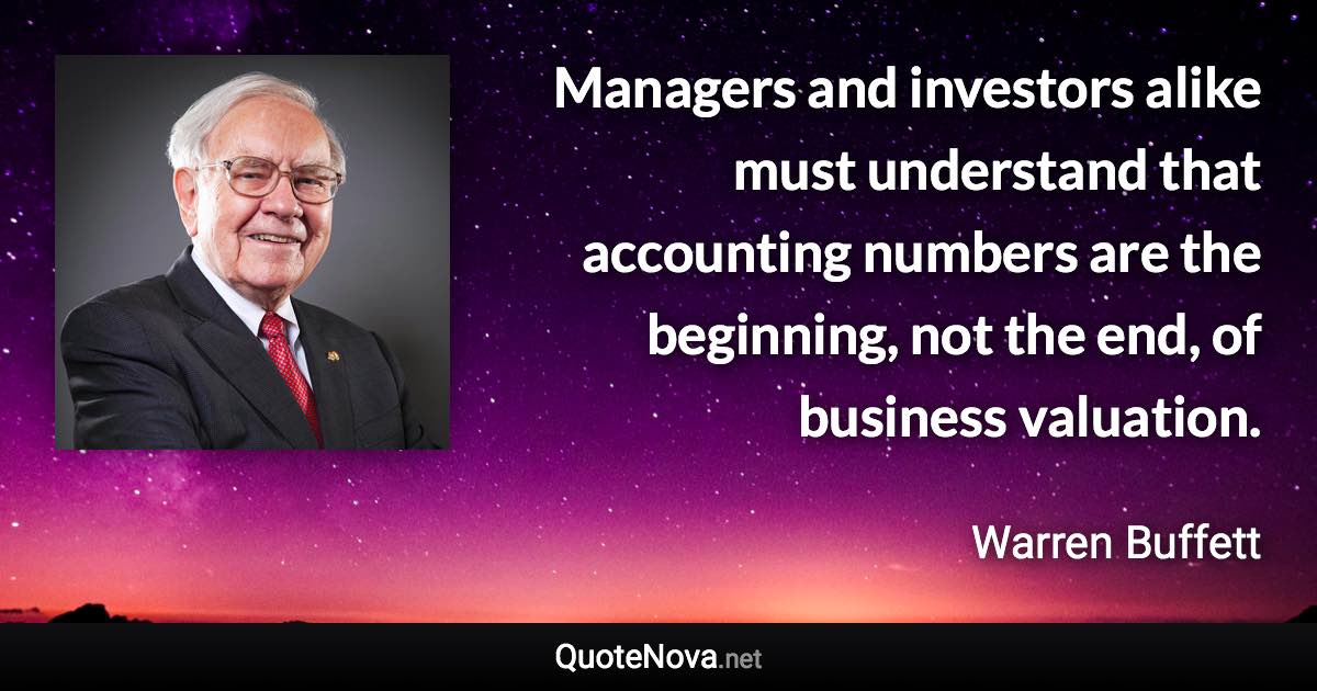 Managers and investors alike must understand that accounting numbers are the beginning, not the end, of business valuation. - Warren Buffett quote