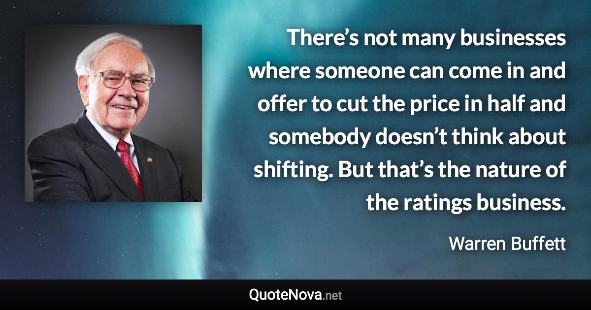 There’s not many businesses where someone can come in and offer to cut the price in half and somebody doesn’t think about shifting. But that’s the nature of the ratings business. - Warren Buffett quote